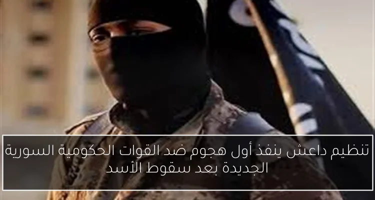 تنظيم داعش ينفذ أول هجوم ضد القوات الحكومية السورية الجديدة بعد سقوط الأسد