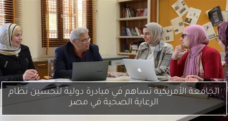 الجامعة الأمريكية تساهم في مبادرة دولية لتحسين نظام الرعاية الصحية في مصر