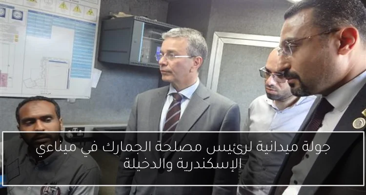 جولة ميدانية لرئيس مصلحة الجمارك في ميناءي الإسكندرية والدخيلة