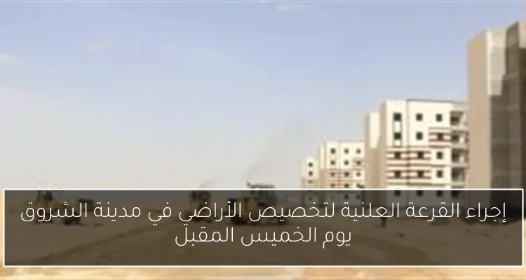 إجراء القرعة العلنية لتخصيص الأراضي في مدينة الشروق يوم الخميس المقبل