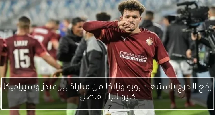 رفع الحرج باستبعاد بوبو وزلاكا من مباراة بيراميدز وسيراميكا كليوباترا الفاصل