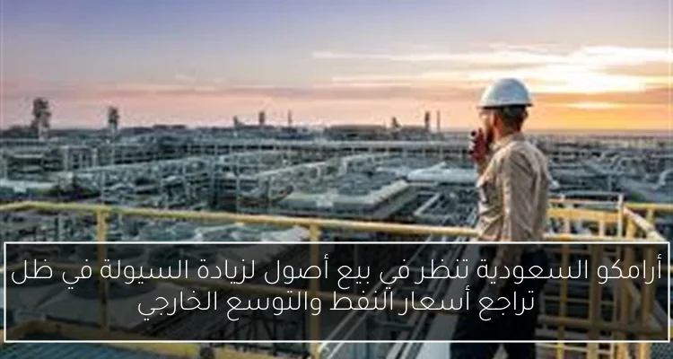 أرامكو السعودية تنظر في بيع أصول لزيادة السيولة في ظل تراجع أسعار النفط والتوسع الخارجي