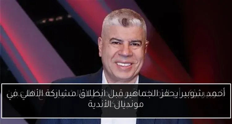 أحمد شوبير يحفز الجماهير قبل انطلاق مشاركة الأهلي في مونديال الأندية