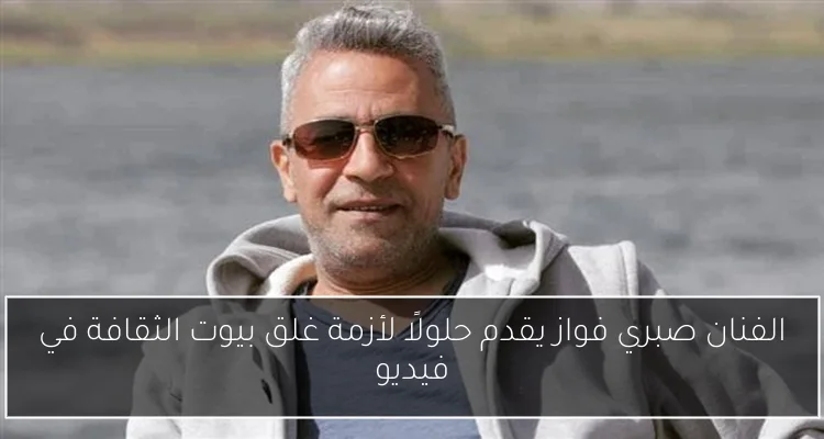 الفنان صبري فواز يقدم حلولًا لأزمة غلق بيوت الثقافة في فيديو