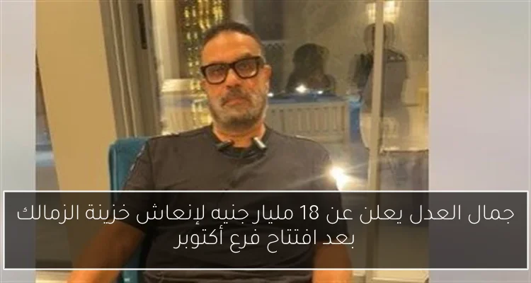 جمال العدل يعلن عن 18 مليار جنيه لإنعاش خزينة الزمالك بعد افتتاح فرع أكتوبر