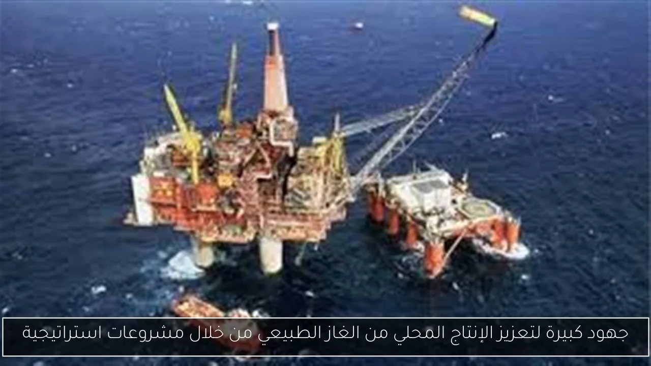 جهود كبيرة لتعزيز الإنتاج المحلي من الغاز الطبيعي من خلال مشروعات استراتيجية