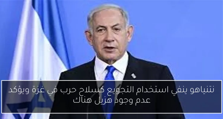 نتنياهو ينفي استخدام التجويع كسلاح حرب في غزة ويؤكد عدم وجود هزيل هناك