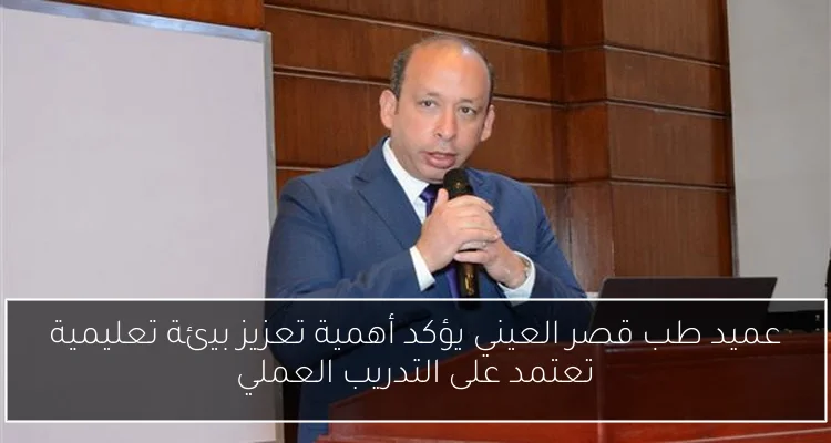 عميد طب قصر العيني يؤكد أهمية تعزيز بيئة تعليمية تعتمد على التدريب العملي