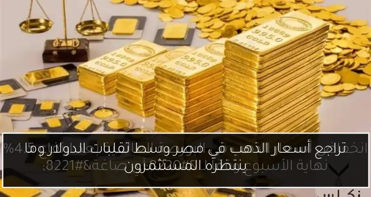 تراجع أسعار الذهب في مصر وسط تقلبات الدولار وما ينتظره المستثمرون