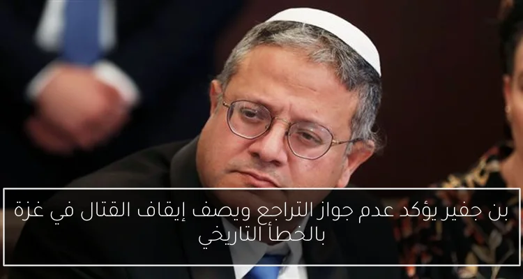 بن جفير يؤكد عدم جواز التراجع ويصف إيقاف القتال في غزة بالخطأ التاريخي