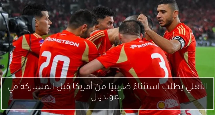 الأهلي يطلب استثناءً ضريبيًا من أمريكا قبل المشاركة في المونديال