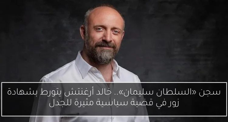 سجن «السلطان سليمان».. خالد أرغنتش يتورط بشهادة زور في قضية سياسية مثيرة للجدل