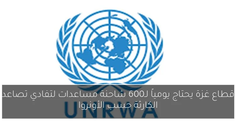 قطاع غزة يحتاج يومياً لـ600 شاحنة مساعدات لتفادي تصاعد الكارثة حسب الأونروا
