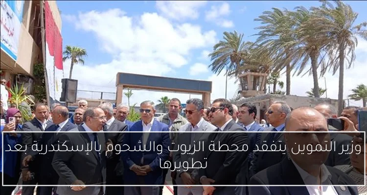 وزير التموين يتفقد محطة الزيوت والشحوم بالإسكندرية بعد تطويرها