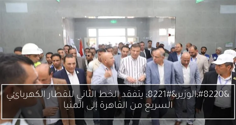 “الوزير” يتفقد الخط الثاني للقطار الكهربائي السريع من القاهرة إلى المنيا