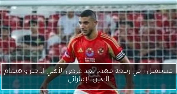 مستقبل رامي ربيعة مهدد بعد عرض الأهلي الأخير واهتمام العين الإماراتي