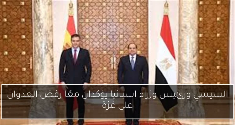 السيسي ورئيس وزراء إسبانيا يؤكدان معًا رفض العدوان على غزة