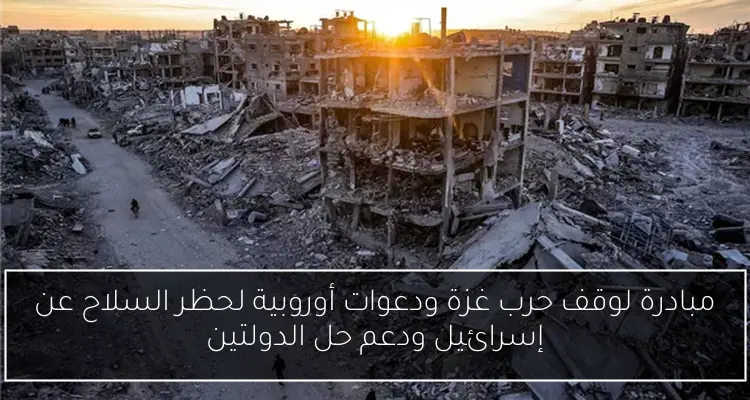 مبادرة لوقف حرب غزة ودعوات أوروبية لحظر السلاح عن إسرائيل ودعم حل الدولتين