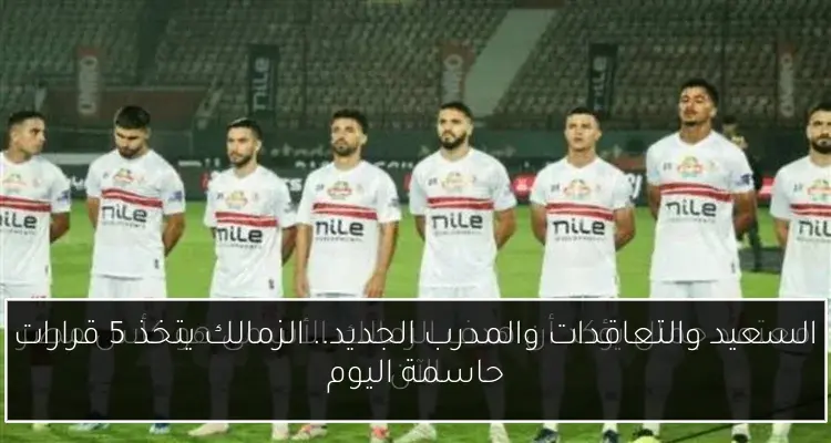 السعيد والتعاقدات والمدرب الجديد.. الزمالك يتخذ 5 قرارات حاسمة اليوم