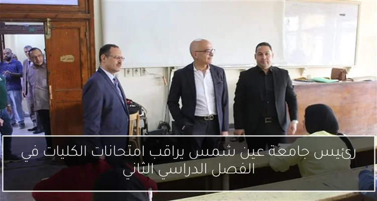 رئيس جامعة عين شمس يراقب امتحانات الكليات في الفصل الدراسي الثاني