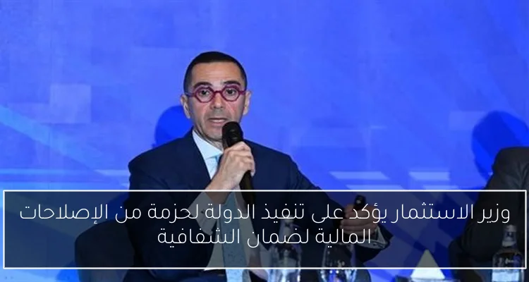 وزير الاستثمار يؤكد على تنفيذ الدولة لحزمة من الإصلاحات المالية لضمان الشفافية