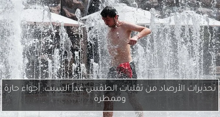 تحذيرات الأرصاد من تقلبات الطقس غداً السبت: أجواء حارة وممطرة