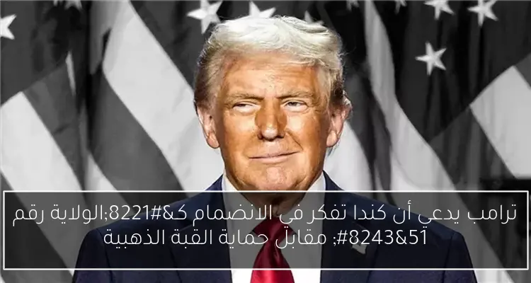 ترامب يدعي أن كندا تفكر في الانضمام كـ”الولاية رقم 51″ مقابل حماية القبة الذهبية