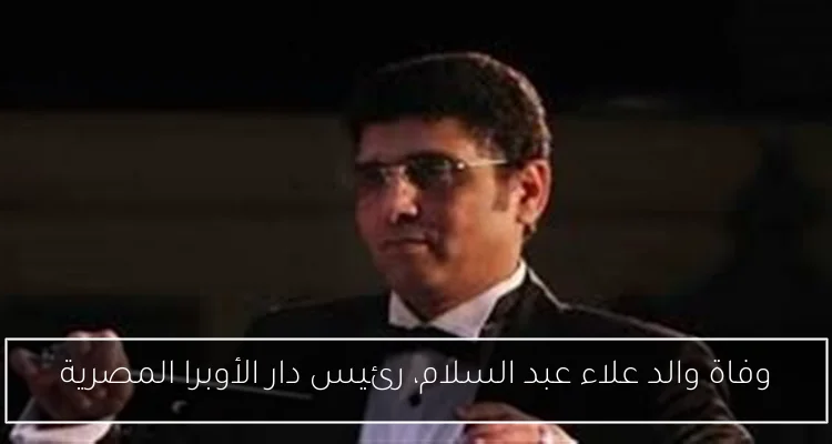 وفاة والد علاء عبد السلام، رئيس دار الأوبرا المصرية