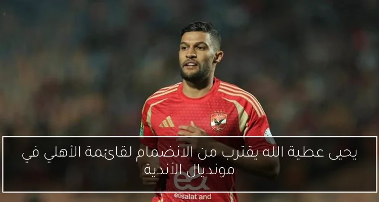 يحيى عطية الله يقترب من الانضمام لقائمة الأهلي في مونديال الأندية