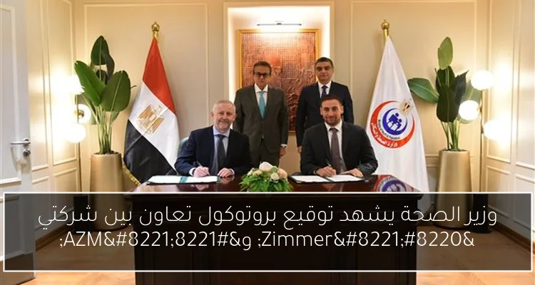 وزير الصحة يشهد توقيع بروتوكول تعاون بين شركتي “Zimmer” و”AZM”