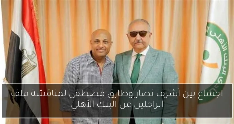 اجتماع بين أشرف نصار وطارق مصطفى لمناقشة ملف الراحلين عن البنك الأهلي