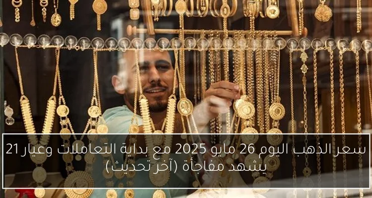 سعر الذهب اليوم 26 مايو 2025 مع بداية التعاملات وعيار 21 يشهد مفاجأة (آخر تحديث)
