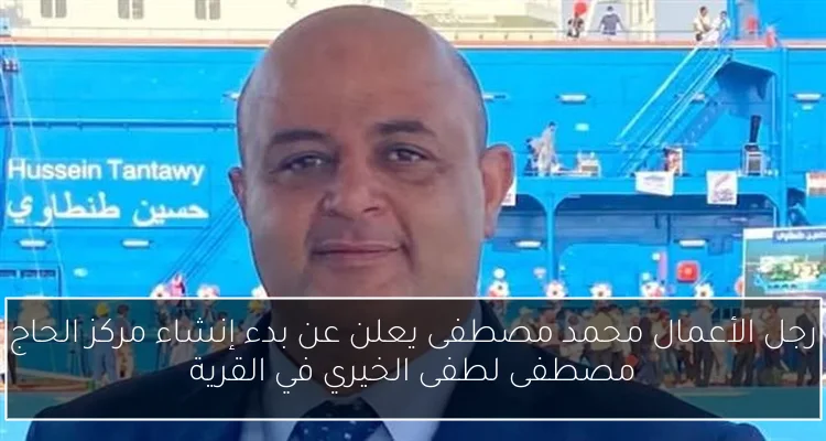 رجل الأعمال محمد مصطفى يعلن عن بدء إنشاء مركز الحاج مصطفى لطفى الخيري في القرية