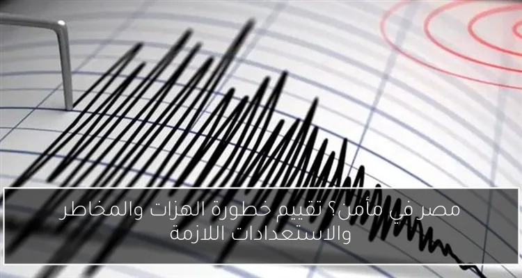 مصر في مأمن؟ تقييم خطورة الهزات والمخاطر والاستعدادات اللازمة