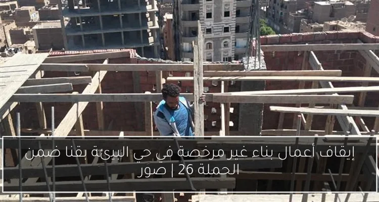 إيقاف أعمال بناء غير مرخصة في حي البيئة بقنا ضمن الحملة 26 | صور