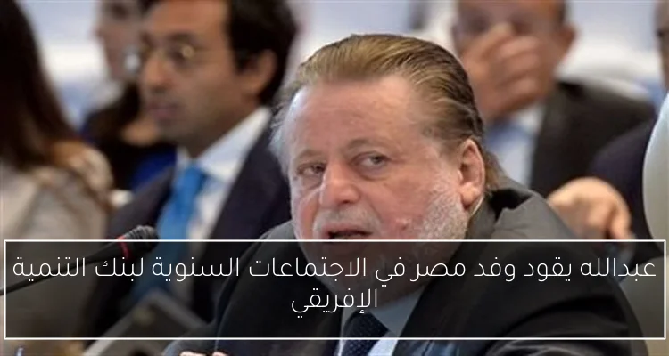 عبدالله يقود وفد مصر في الاجتماعات السنوية لبنك التنمية الإفريقي