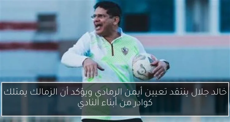 خالد جلال ينتقد تعيين أيمن الرمادي ويؤكد أن الزمالك يمتلك كوادر من أبناء النادي