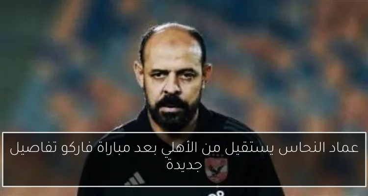 عماد النحاس يستقيل من الأهلي بعد مباراة فاركو تفاصيل جديدة