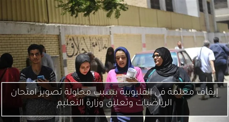 إيقاف معلمة في القليوبية بسبب محاولة تصوير امتحان الرياضيات وتعليق وزارة التعليم