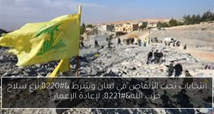 انتخابات تحت الأنقاض في لبنان وشرط “نزع سلاح حزب الله” لإعادة الإعمار