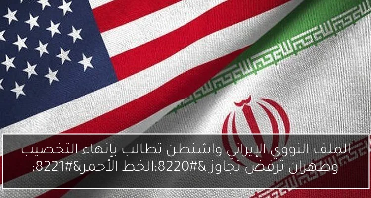 الملف النووي الإيراني واشنطن تطالب بإنهاء التخصيب وطهران ترفض تجاوز “الخط الأحمر”