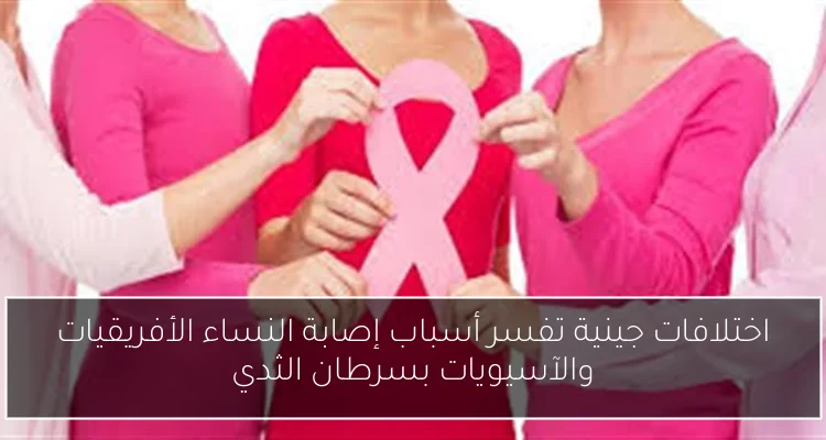 اختلافات جينية تفسر أسباب إصابة النساء الأفريقيات والآسيويات بسرطان الثدي
