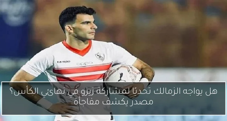 هل يواجه الزمالك تحديًا لمشاركة زيزو في نهائي الكأس؟ مصدر يكشف مفاجأة
