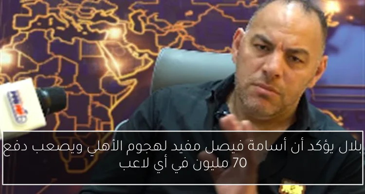 بلال يؤكد أن أسامة فيصل مفيد لهجوم الأهلي ويصعب دفع 70 مليون في أي لاعب