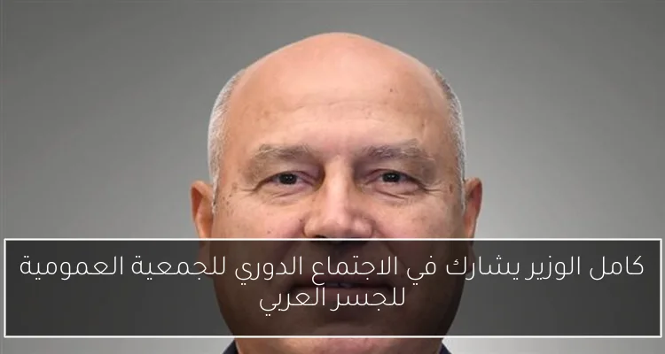 كامل الوزير يشارك في الاجتماع الدوري للجمعية العمومية للجسر العربي