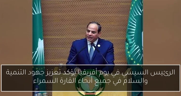 الرئيس السيسي في يوم أفريقيا يؤكد تعزيز جهود التنمية والسلام في جميع أنحاء القارة السمراء