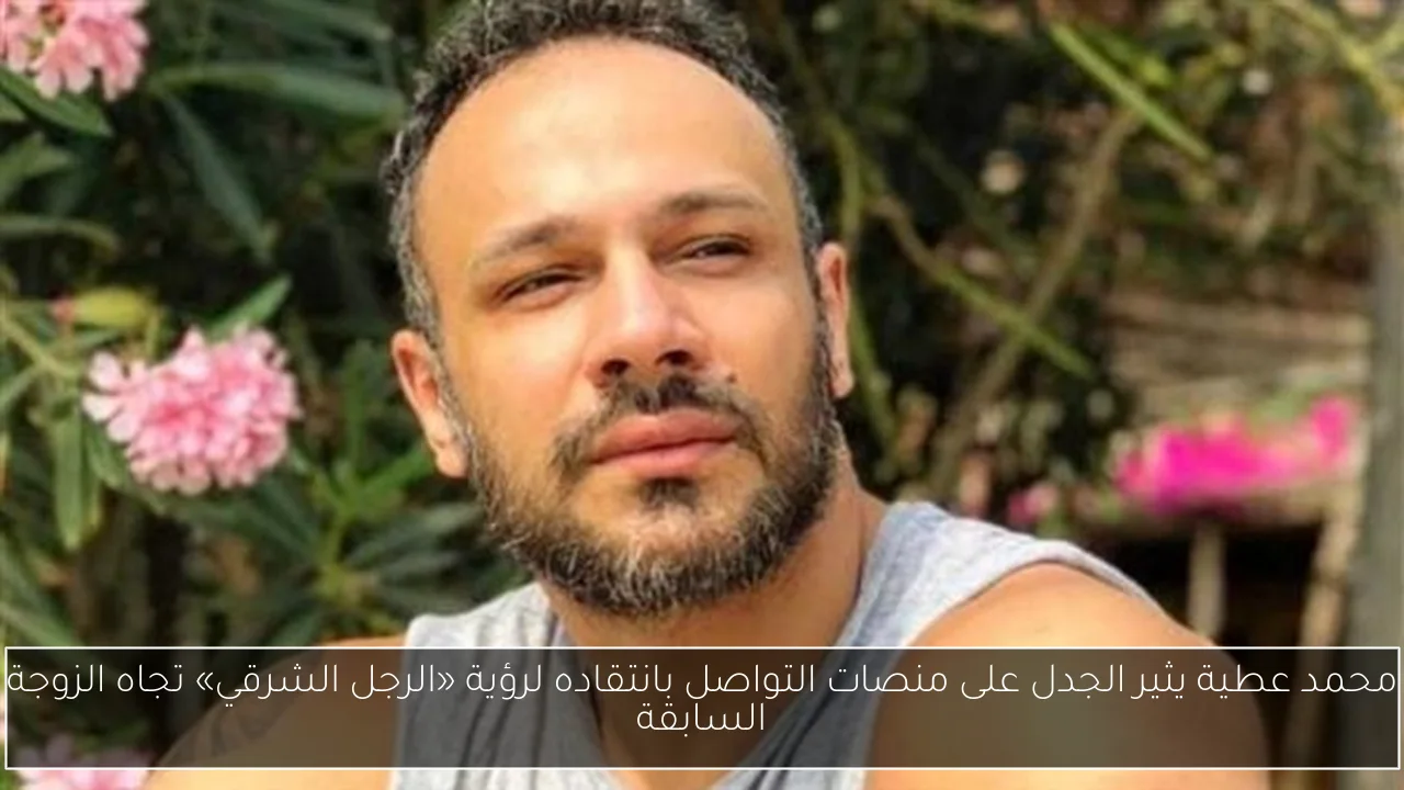محمد عطية يثير الجدل على منصات التواصل بانتقاده لرؤية «الرجل الشرقي» تجاه الزوجة السابقة