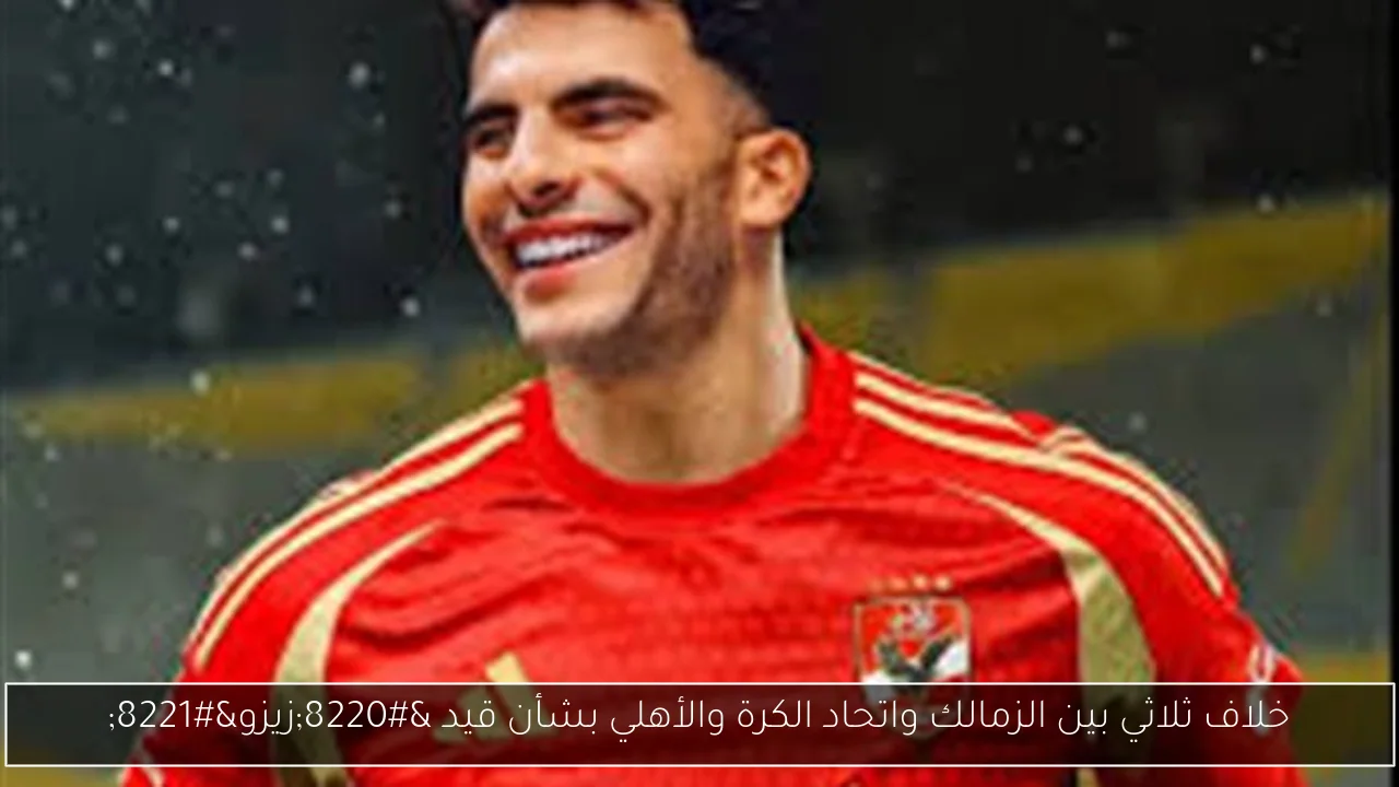 خلاف ثلاثي بين الزمالك واتحاد الكرة والأهلي بشأن قيد “زيزو”