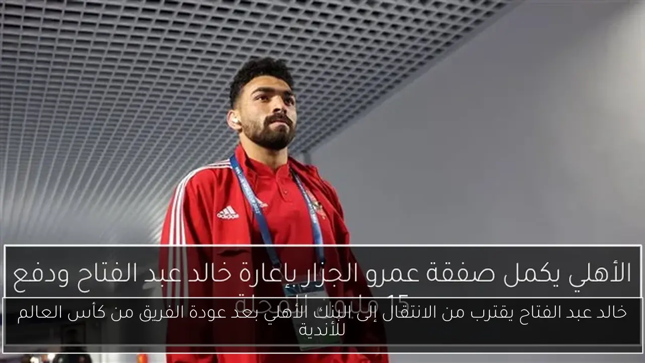 خالد عبد الفتاح يقترب من الانتقال إلى البنك الأهلي بعد عودة الفريق من كأس العالم للأندية