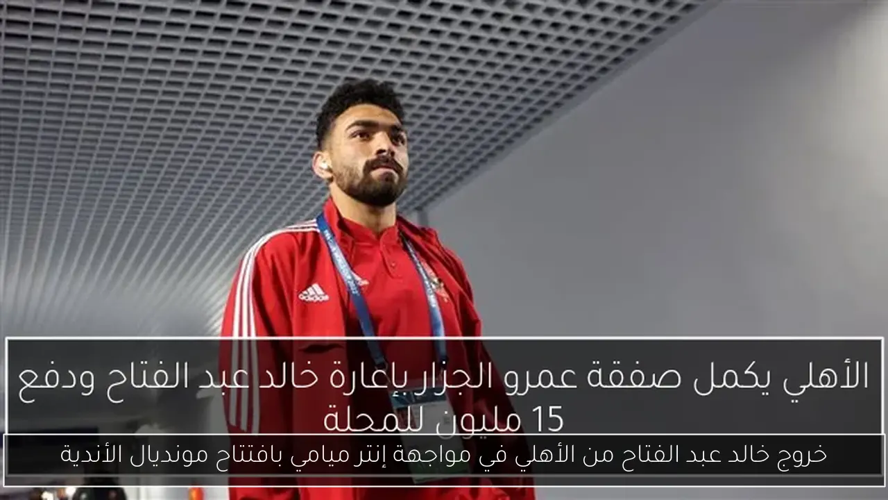 خروج خالد عبد الفتاح من الأهلي في مواجهة إنتر ميامي بافتتاح مونديال الأندية